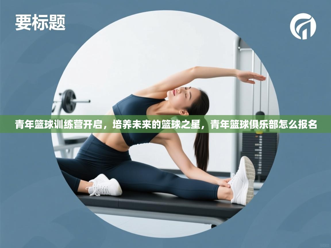 青年篮球训练营开启，培养未来的篮球之星，青年篮球俱乐部怎么报名