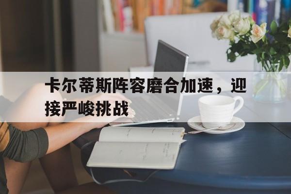 九游娱乐网址-卡尔蒂斯阵容磨合加速，迎接严峻挑战的简单介绍